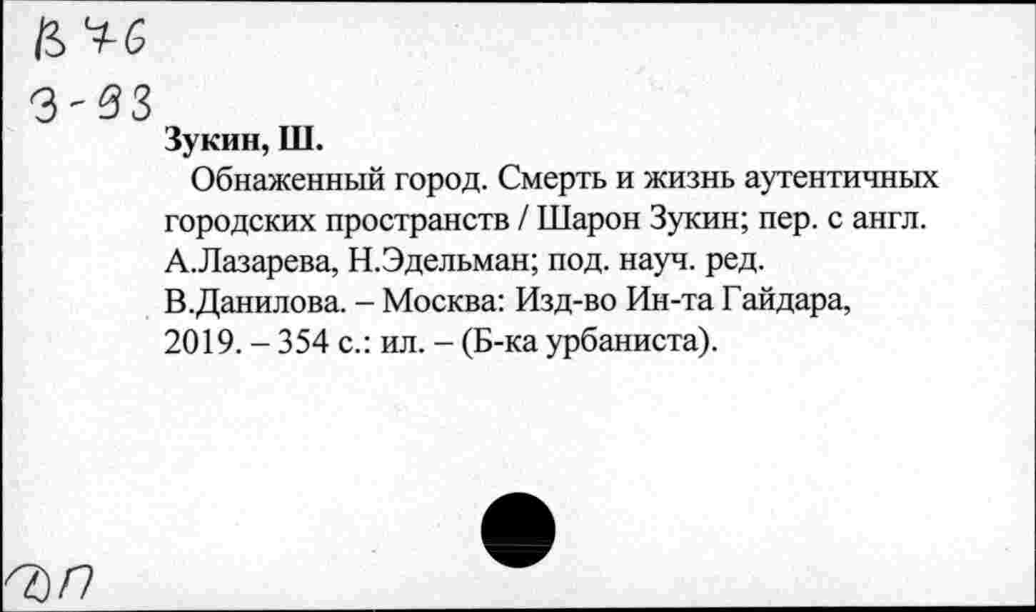 ﻿з-вз
Зукин, Ш.
Обнаженный город. Смерть и жизнь аутентичных городских пространств / Шарон Зукин; пер. с англ.
A.	Лазарева, Н.Эдельман; под. науч. ред.
B.	Данилова. - Москва: Изд-во Ин-та Гайдара, 2019. - 354 с.: ил. - (Б-ка урбаниста).